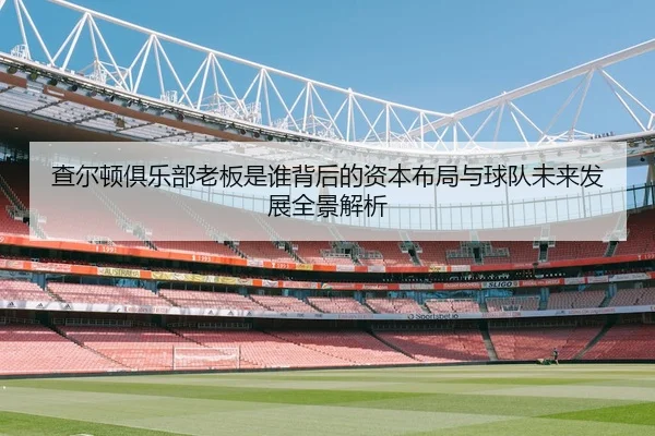查尔顿俱乐部老板是谁背后的资本布局与球队未来发展全景解析