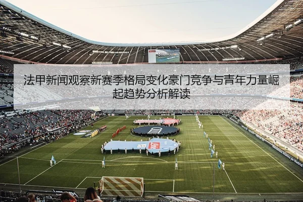 法甲新闻观察新赛季格局变化豪门竞争与青年力量崛起趋势分析解读