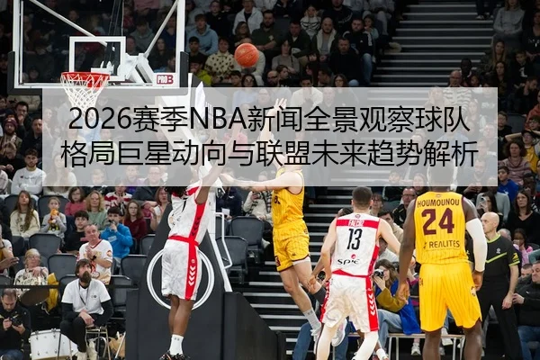 2026赛季NBA新闻全景观察球队格局巨星动向与联盟未来趋势解析
