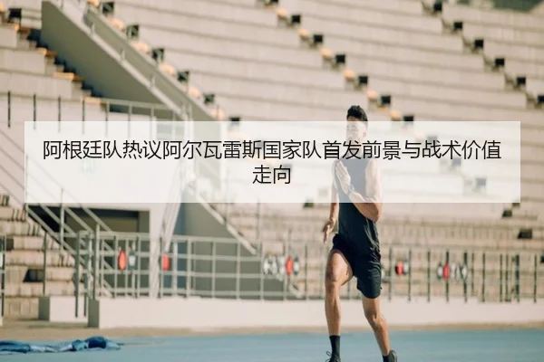 阿根廷队热议阿尔瓦雷斯国家队首发前景与战术价值走向
